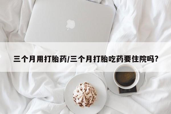 卖正品米非司酮片微信三个月用打胎药/三个月打胎吃药要住院吗?