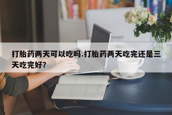 卖正品米非司酮片微信打胎药两天可以吃吗.打胎药两天吃完还是三天吃完好？