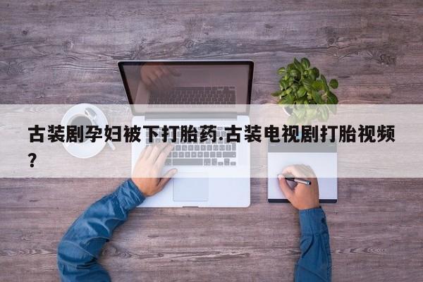 卖正品米非司酮片微信古装剧孕妇被下打胎药.古装电视剧打胎视频？
