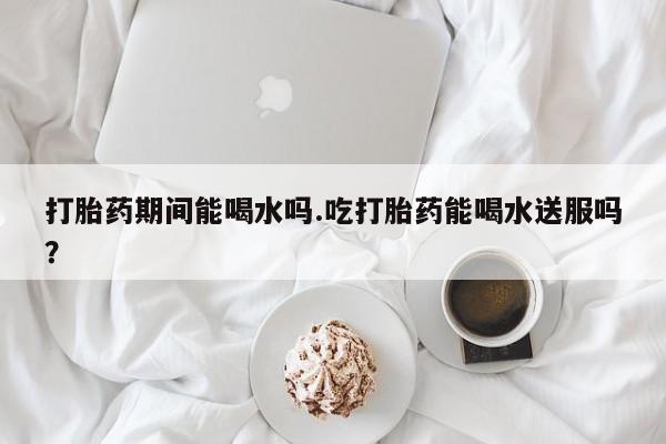 卖正品米非司酮片微信打胎药期间能喝水吗.吃打胎药能喝水送服吗？