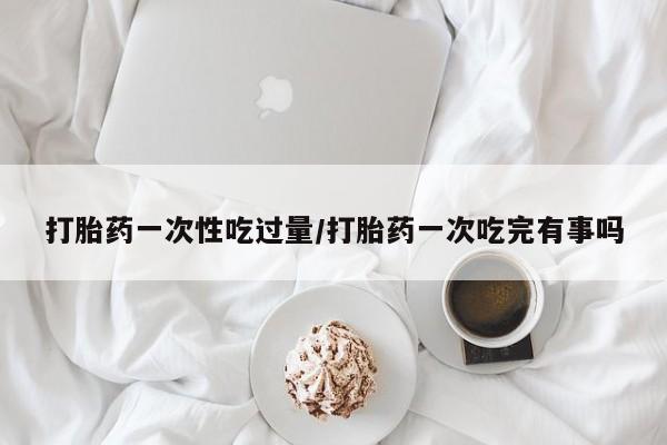 卖正品米非司酮片微信打胎药一次性吃过量/打胎药一次吃完有事吗