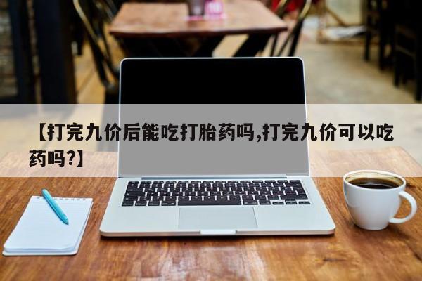 卖正品米非司酮片微信【打完九价后能吃打胎药吗,打完九价可以吃药吗?】