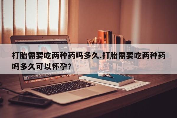 卖正品米非司酮片微信打胎需要吃两种药吗多久.打胎需要吃两种药吗多久可以怀孕？