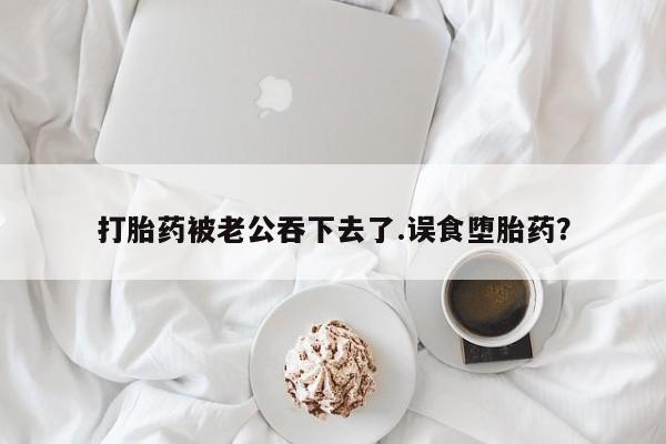 卖正品米非司酮片微信打胎药被老公吞下去了.误食堕胎药？
