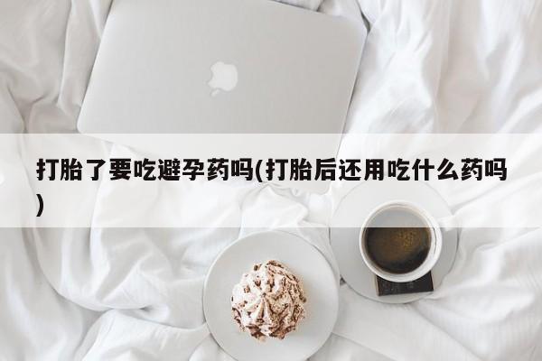 卖正品米非司酮片微信打胎了要吃避孕药吗(打胎后还用吃什么药吗)