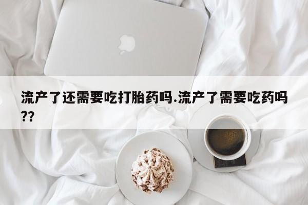 卖正品米非司酮片微信流产了还需要吃打胎药吗.流产了需要吃药吗?？
