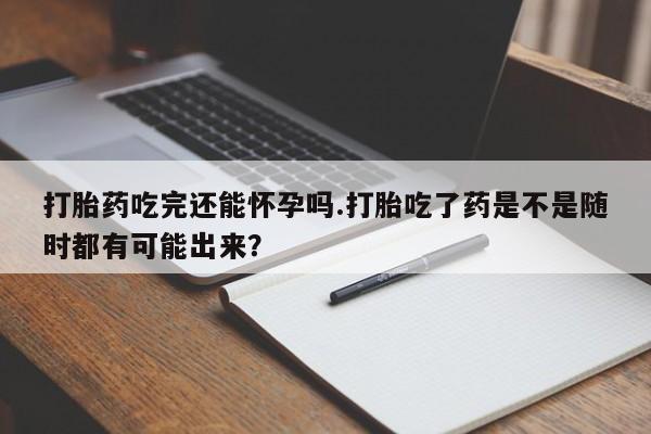 卖正品米非司酮片微信打胎药吃完还能怀孕吗.打胎吃了药是不是随时都有可能出来？