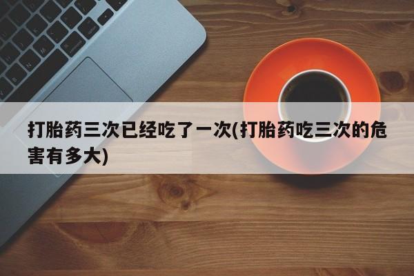 卖正品米非司酮片微信打胎药三次已经吃了一次(打胎药吃三次的危害有多大)