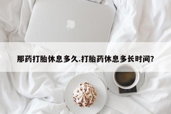 卖正品米非司酮片微信那药打胎休息多久.打胎药休息多长时间？