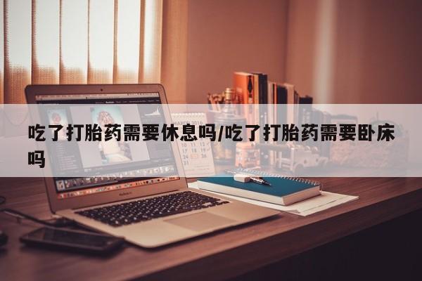 卖正品米非司酮片微信吃了打胎药需要休息吗/吃了打胎药需要卧床吗
