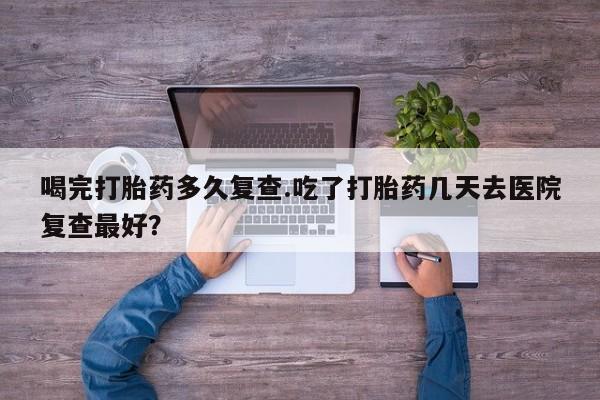 卖正品米非司酮片微信喝完打胎药多久复查.吃了打胎药几天去医院复查最好？
