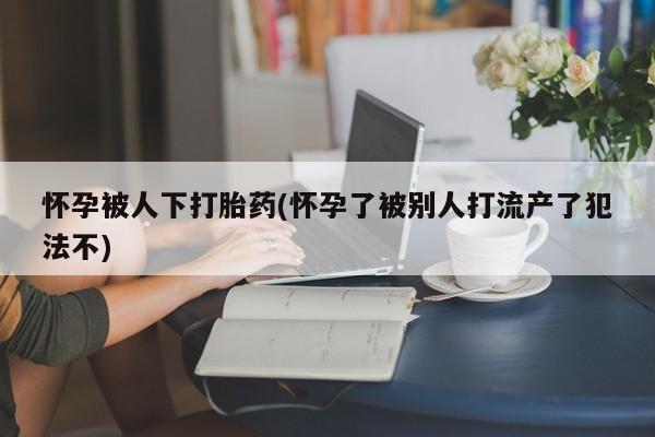 卖正品米非司酮片微信怀孕被人下打胎药(怀孕了被别人打流产了犯法不)