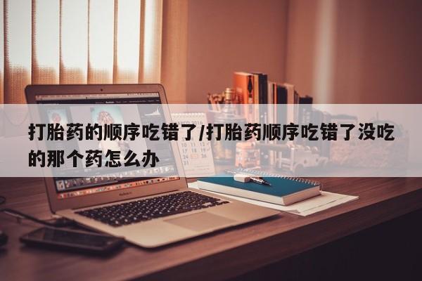 卖正品米非司酮片微信打胎药的顺序吃错了/打胎药顺序吃错了没吃的那个药怎么办