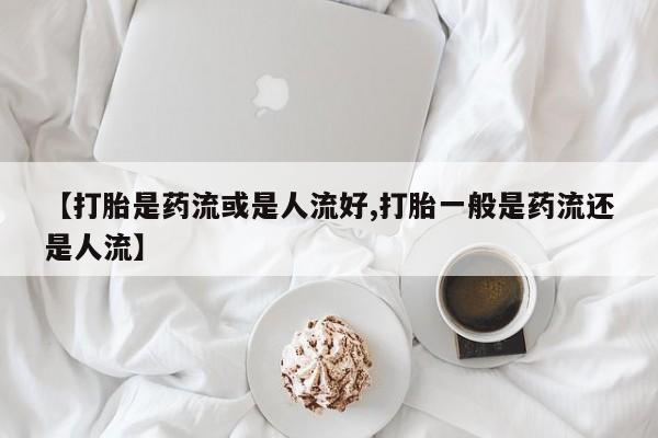 卖正品米非司酮片微信【打胎是药流或是人流好,打胎一般是药流还是人流】