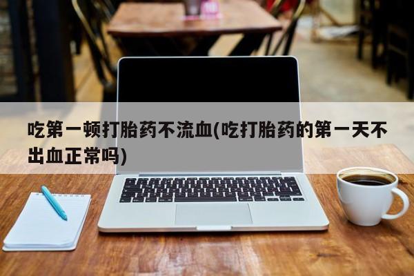 卖正品米非司酮片微信吃第一顿打胎药不流血(吃打胎药的第一天不出血正常吗)