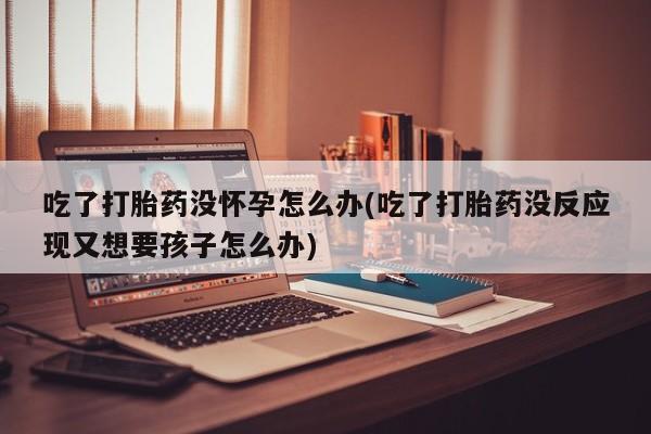 卖正品米非司酮片微信吃了打胎药没怀孕怎么办(吃了打胎药没反应现又想要孩子怎么办)