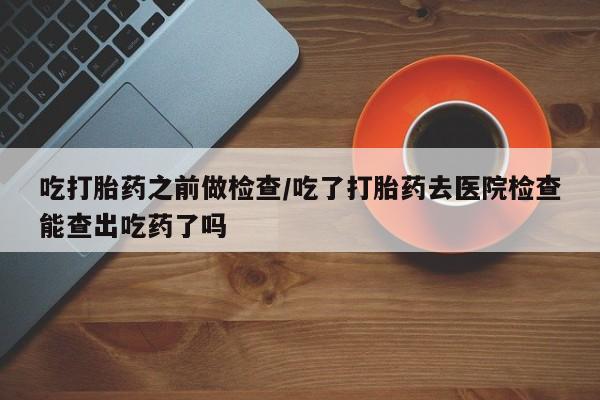卖正品米非司酮片微信吃打胎药之前做检查/吃了打胎药去医院检查能查出吃药了吗