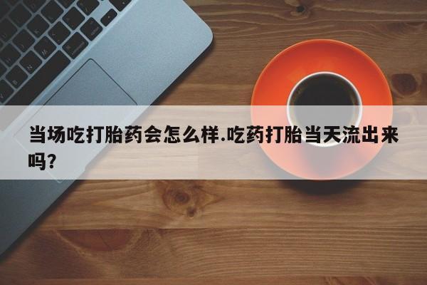 卖正品米非司酮片微信当场吃打胎药会怎么样.吃药打胎当天流出来吗？