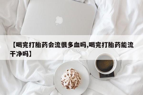 卖正品米非司酮片微信【喝完打胎药会流很多血吗,喝完打胎药能流干净吗】