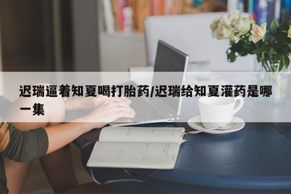 卖正品米非司酮片微信迟瑞逼着知夏喝打胎药/迟瑞给知夏灌药是哪一集