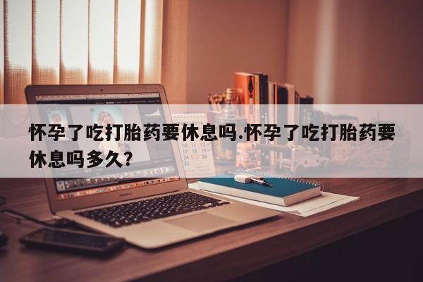 卖正品米非司酮片微信怀孕了吃打胎药要休息吗.怀孕了吃打胎药要休息吗多久？