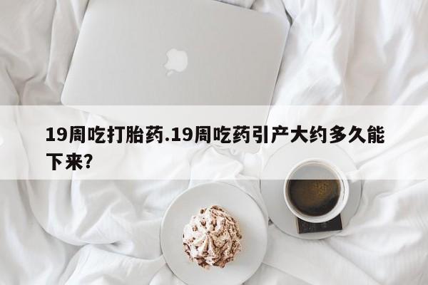 卖正品米非司酮片微信19周吃打胎药.19周吃药引产大约多久能下来？