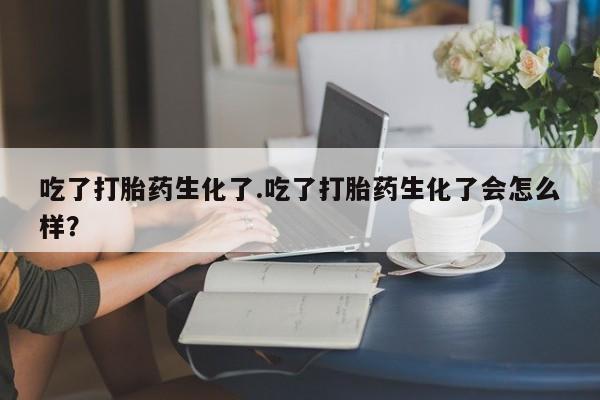 卖正品米非司酮片微信吃了打胎药生化了.吃了打胎药生化了会怎么样？