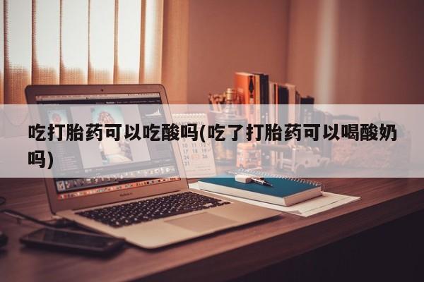 卖正品米非司酮片微信吃打胎药可以吃酸吗(吃了打胎药可以喝酸奶吗)