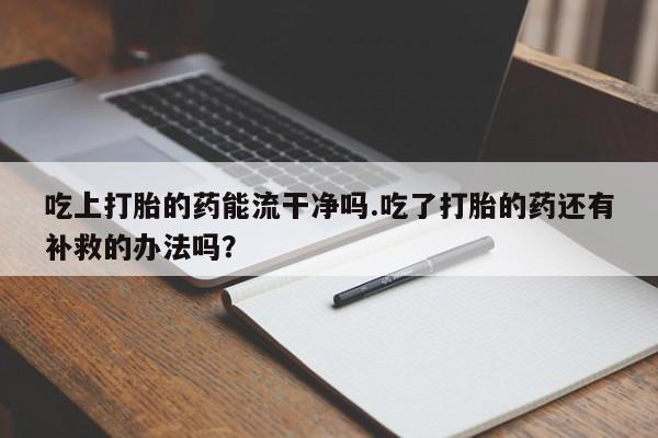 卖正品米非司酮片微信吃上打胎的药能流干净吗.吃了打胎的药还有补救的办法吗？