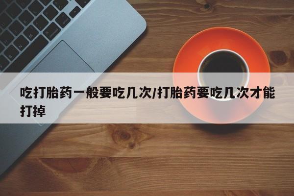 卖正品米非司酮片微信吃打胎药一般要吃几次/打胎药要吃几次才能打掉