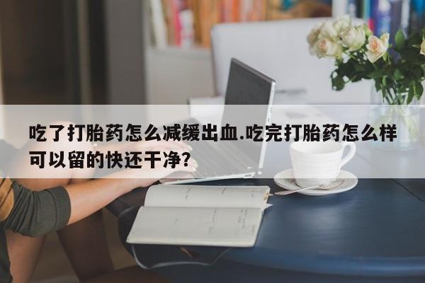 卖正品米非司酮片微信吃了打胎药怎么减缓出血.吃完打胎药怎么样可以留的快还干净？
