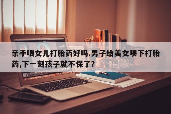 卖正品米非司酮片微信亲手喂女儿打胎药好吗.男子给美女喂下打胎药,下一刻孩子就不保了？