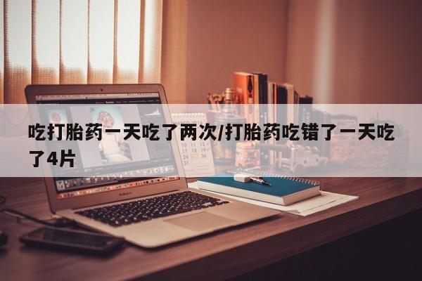 卖正品米非司酮片微信吃打胎药一天吃了两次/打胎药吃错了一天吃了4片