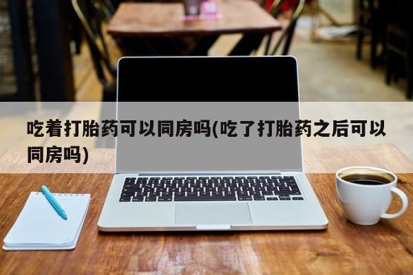 卖正品米非司酮片微信吃着打胎药可以同房吗(吃了打胎药之后可以同房吗)