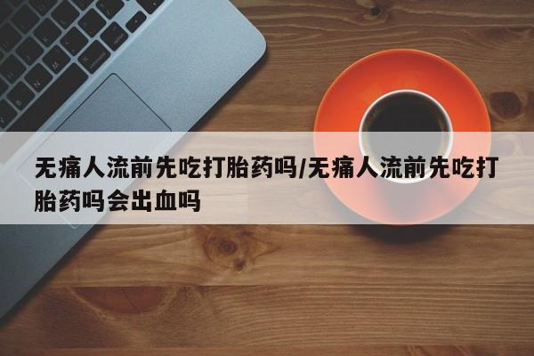 卖正品米非司酮片微信无痛人流前先吃打胎药吗/无痛人流前先吃打胎药吗会出血吗