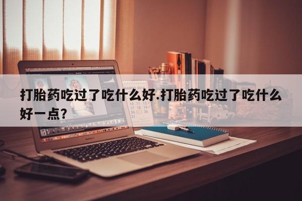 卖正品米非司酮片微信打胎药吃过了吃什么好.打胎药吃过了吃什么好一点？