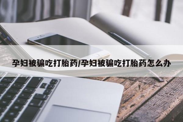 卖正品米非司酮片微信孕妇被骗吃打胎药/孕妇被骗吃打胎药怎么办