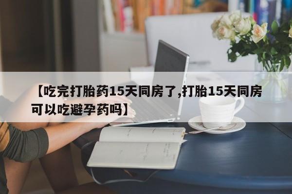 卖正品米非司酮片微信【吃完打胎药15天同房了,打胎15天同房可以吃避孕药吗】