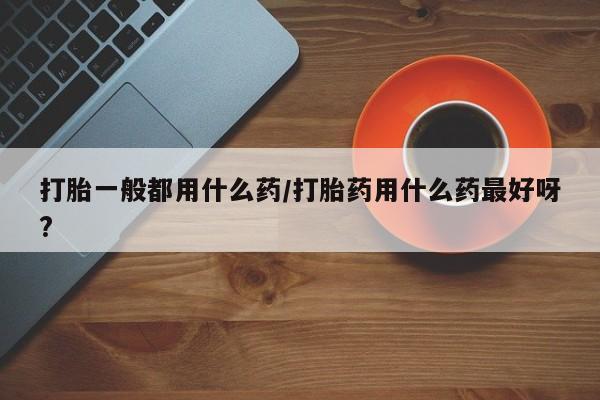 卖正品米非司酮片微信打胎一般都用什么药/打胎药用什么药最好呀?