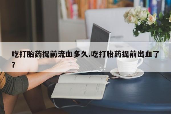 卖正品米非司酮片微信吃打胎药提前流血多久.吃打胎药提前出血了？