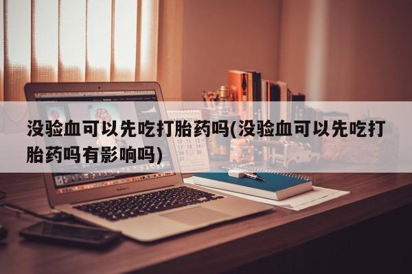 卖正品米非司酮片微信没验血可以先吃打胎药吗(没验血可以先吃打胎药吗有影响吗)