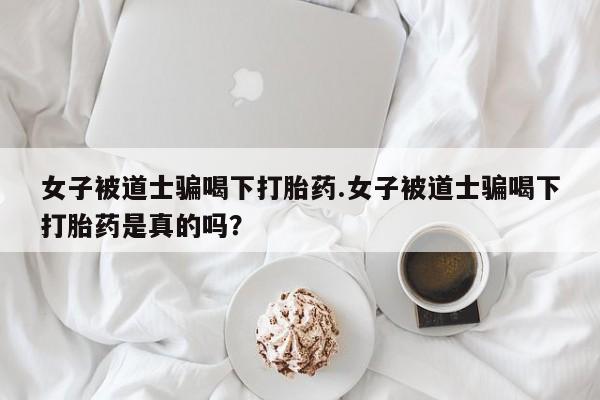 卖正品米非司酮片微信女子被道士骗喝下打胎药.女子被道士骗喝下打胎药是真的吗？