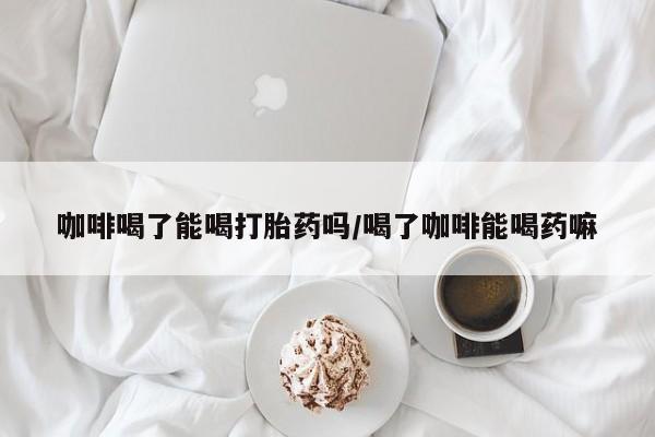 卖正品米非司酮片微信咖啡喝了能喝打胎药吗/喝了咖啡能喝药嘛