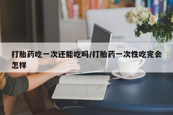卖正品米非司酮片微信打胎药吃一次还能吃吗/打胎药一次性吃完会怎样
