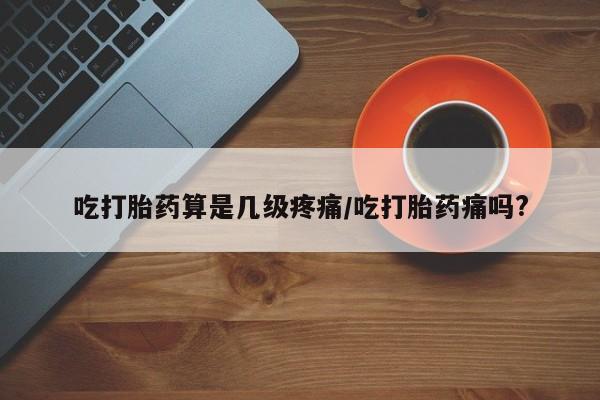 卖正品米非司酮片微信吃打胎药算是几级疼痛/吃打胎药痛吗?