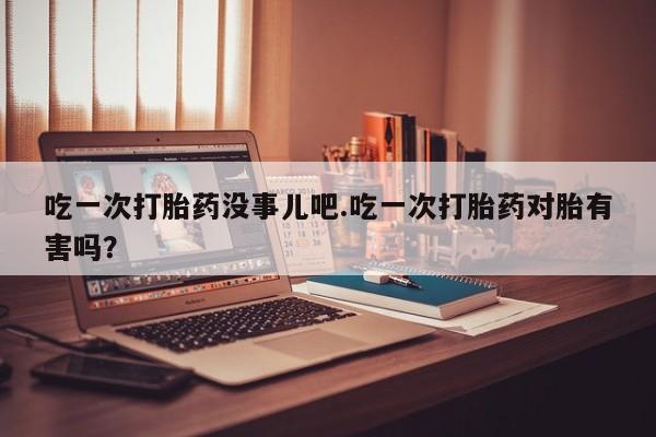 卖正品米非司酮片微信吃一次打胎药没事儿吧.吃一次打胎药对胎有害吗？
